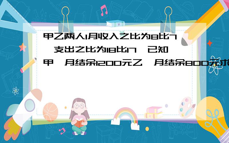 甲乙两人1月收入之比为8比7,支出之比为18比17,已知甲一月结余1200元乙一月结余800元求甲乙两人收入支出