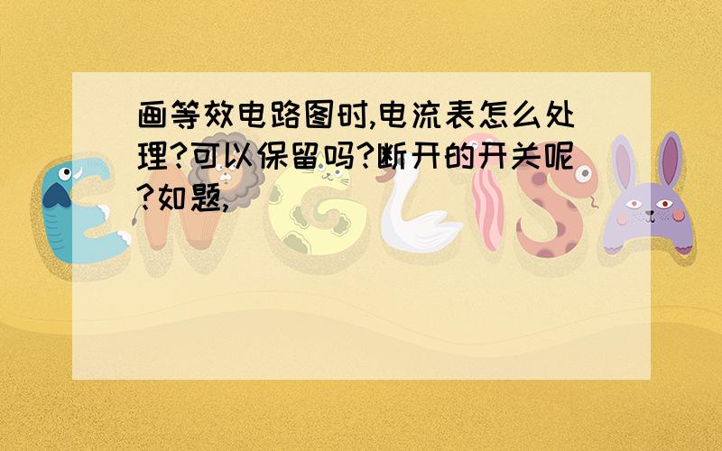 画等效电路图时,电流表怎么处理?可以保留吗?断开的开关呢?如题,