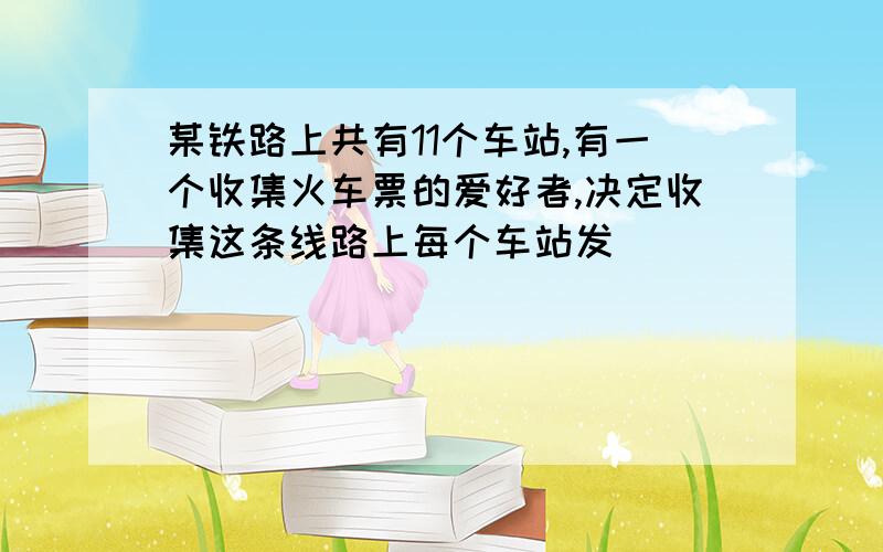 某铁路上共有11个车站,有一个收集火车票的爱好者,决定收集这条线路上每个车站发