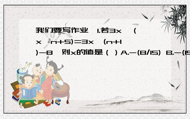 我们要写作业,1.若3x*（x^n+5)=3x^(n+1)-8,则x的值是（）A.-(8/15) B.-(15/8) C.8/15 D.5/82.若n为自然数,则代数式n（n+2）+2n（n-1）的值一定是下列哪个数的倍数（）A.2 B.3 C.4 D.53.当k为何值时,多项式x-1与2-kx