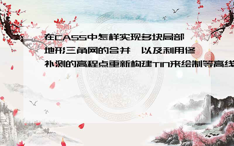 在CASS中怎样实现多块局部地形三角网的合并,以及利用修补测的高程点重新构建TIN来绘制等高线?