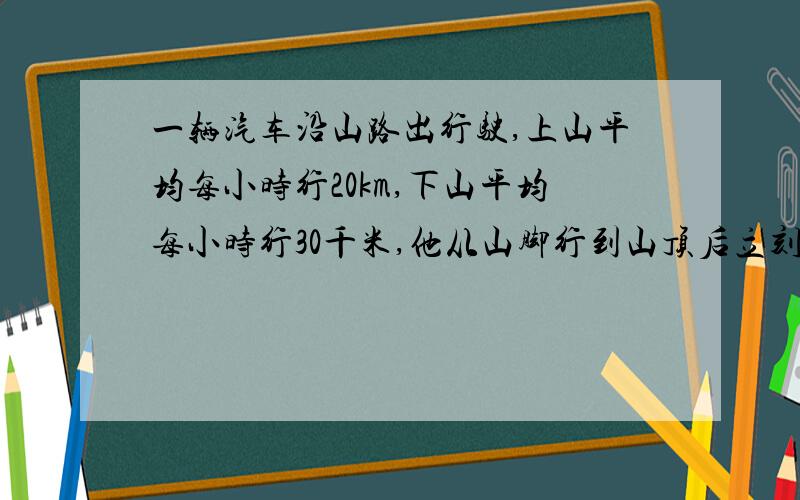 一辆汽车沿山路出行驶,上山平均每小时行20km,下山平均每小时行30千米,他从山脚行到山顶后立刻下山到达山脚,求这段时间内这辆汽车的平均速度?求方程解   还有过程  谢谢了