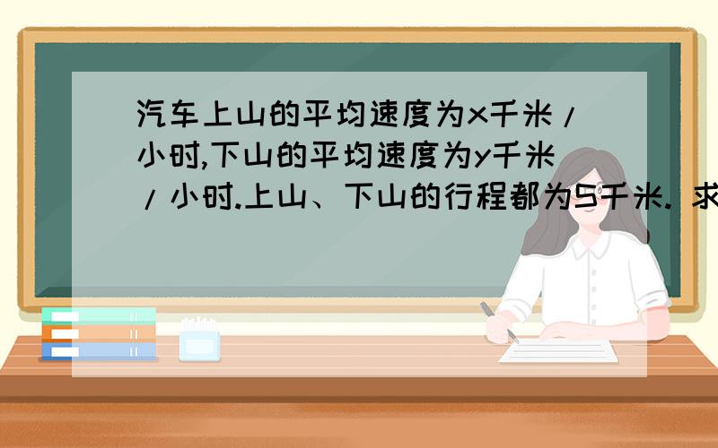 汽车上山的平均速度为x千米/小时,下山的平均速度为y千米/小时.上山、下山的行程都为S千米. 求：（1）汽车上山、下山一共需要的时间?（2）汽车上山、下山的平均速度;（3）当x=40千米/小时