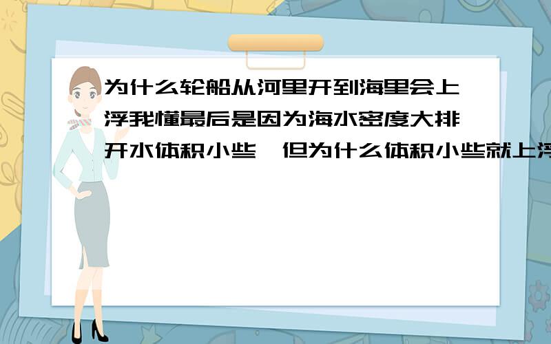 为什么轮船从河里开到海里会上浮我懂最后是因为海水密度大排开水体积小些,但为什么体积小些就上浮?