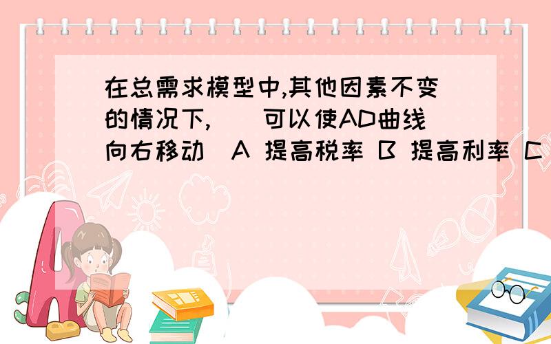 在总需求模型中,其他因素不变的情况下,()可以使AD曲线向右移动．A 提高税率 B 提高利率 C 增加贷币供给 D 增加进囗 选哪个啊,为什么?