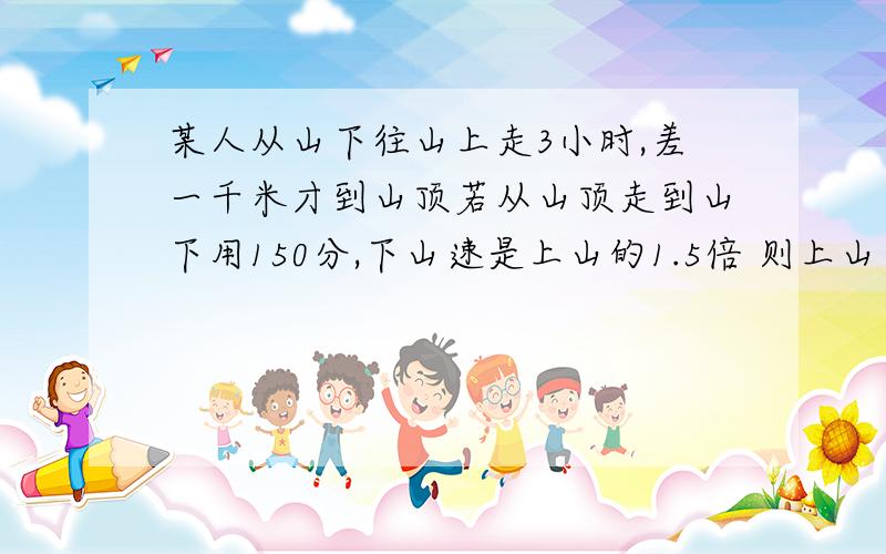 某人从山下往山上走3小时,差一千米才到山顶若从山顶走到山下用150分,下山速是上山的1.5倍 则上山速度为