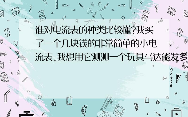 谁对电流表的种类比较懂?我买了一个几块钱的非常简单的小电流表,我想用它测测一个玩具马达能发多少电,没想到指针一下子就超过了它的量程,电流表上标了个A,量程是0－30,这量程是不是毫