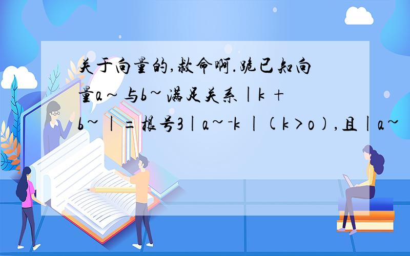 关于向量的,救命啊.跪已知向量a～与b~满足关系|k +b~|=根号3|a~－k |(k>o),且|a~|=|b~|=1 (1)试用k表示a~与b~的数量积 (2)若a~//b~,求k的值 注：)为上箭号→