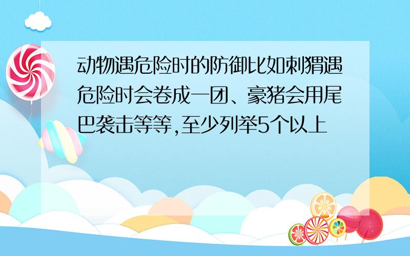 动物遇危险时的防御比如刺猬遇危险时会卷成一团、豪猪会用尾巴袭击等等,至少列举5个以上