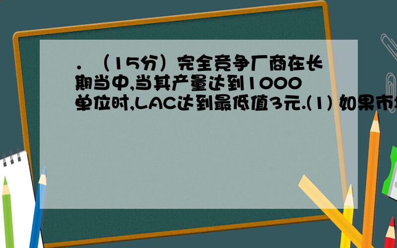 ．（15分）完全竞争厂商在长期当中,当其产量达到1000单位时,LAC达到最低值3元.(1) 如果市场的需求曲线．（15分）完全竞争厂商在长期当中,当其产量达到1000单位时,LAC达到最低值3元.(1) 如果市