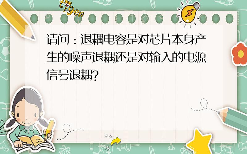 请问：退耦电容是对芯片本身产生的噪声退耦还是对输入的电源信号退耦?