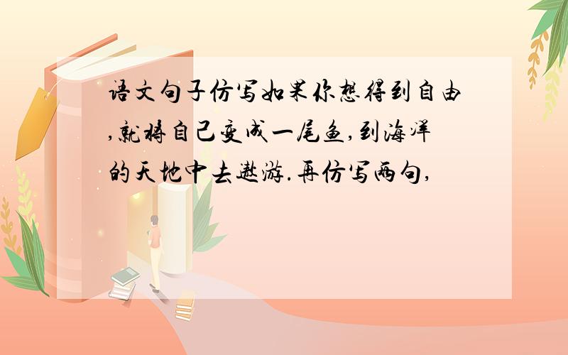 语文句子仿写如果你想得到自由,就将自己变成一尾鱼,到海洋的天地中去遨游.再仿写两句,