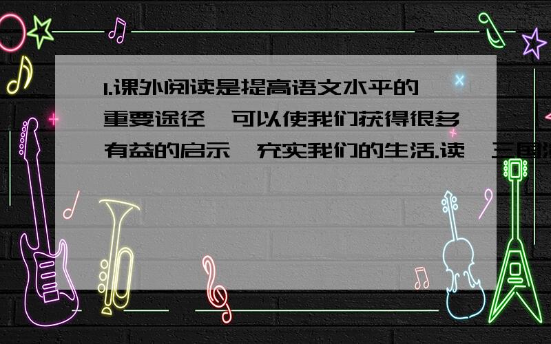 1.课外阅读是提高语文水平的重要途径,可以使我们获得很多有益的启示,充实我们的生活.读《三国演义》,我们可以领悟到诸葛亮舌战群儒的风采；读《钢铁是怎样炼成的》,我们能领悟到人生