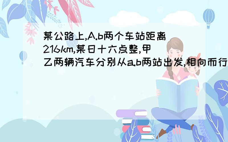 某公路上,A.b两个车站距离216km,某日十六点整,甲乙两辆汽车分别从a.b两站出发,相向而行,已知甲车速为90km.h,乙车速为72km h.什么时候相遇