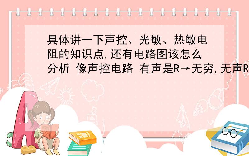 具体讲一下声控、光敏、热敏电阻的知识点,还有电路图该怎么分析 像声控电路 有声是R→无穷,无声R→0 这类的.给链接也可以!上课教案PPT都行!