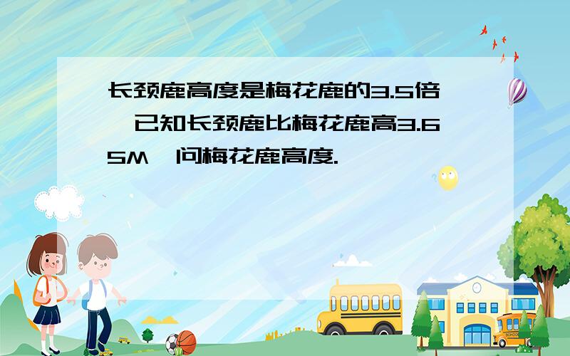 长颈鹿高度是梅花鹿的3.5倍,已知长颈鹿比梅花鹿高3.65M,问梅花鹿高度.