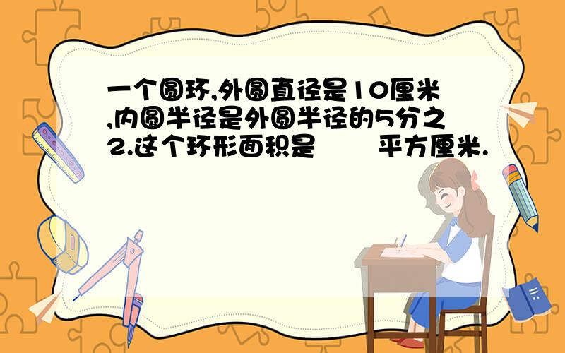 一个圆环,外圆直径是10厘米,内圆半径是外圆半径的5分之2.这个环形面积是﹙ ﹚平方厘米.