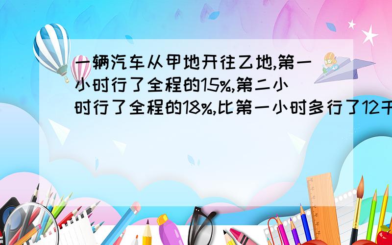 一辆汽车从甲地开往乙地,第一小时行了全程的15%,第二小时行了全程的18%,比第一小时多行了12千米.这辆车前两小时共行了多少千米?要列数计算!百分之九十九对!