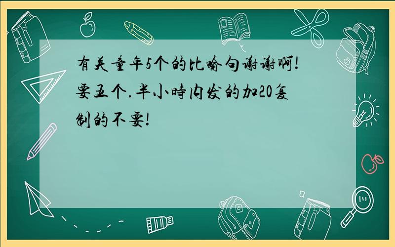 有关童年5个的比喻句谢谢啊!要五个.半小时内发的加20复制的不要!