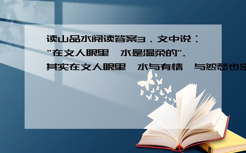 读山品水阅读答案3．文中说：“在文人眼里,水是温柔的”.其实在文人眼里,水与有情,与怨愁也密不可分.你是否有古诗文为例证?水与有情：---------------------------------------------.水与怨愁：-----