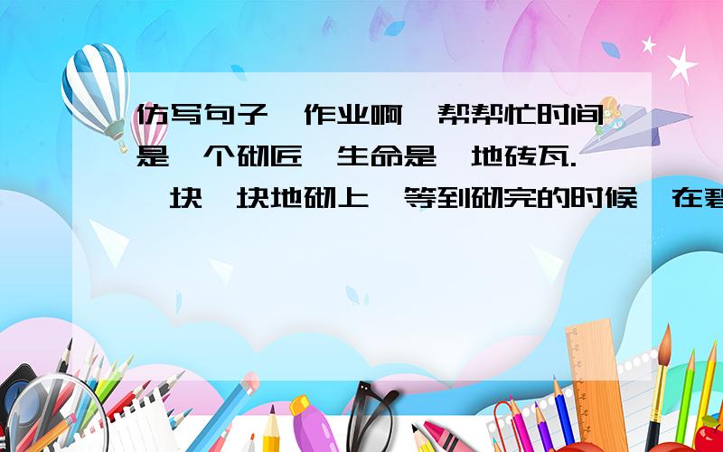 仿写句子,作业啊,帮帮忙时间是一个砌匠,生命是一地砖瓦.一块一块地砌上,等到砌完的时候,在碧空中竖起一座大厦!