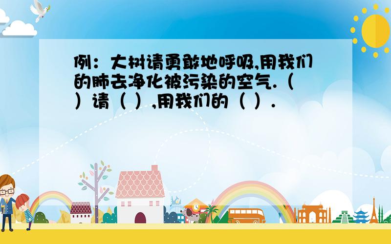 例：大树请勇敢地呼吸,用我们的肺去净化被污染的空气.（ ）请（ ）,用我们的（ ）.