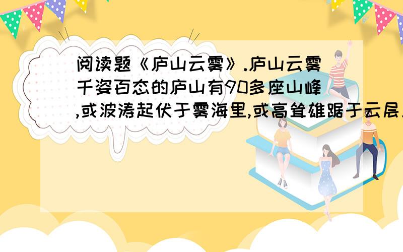 阅读题《庐山云雾》.庐山云雾千姿百态的庐山有90多座山峰,或波涛起伏于雾海里,或高耸雄踞于云层上.云雾或没于峡谷,或浮于峰巅.云有声,雾有音,真叫人感到诧异；而紫色雾、瀑布云又让你