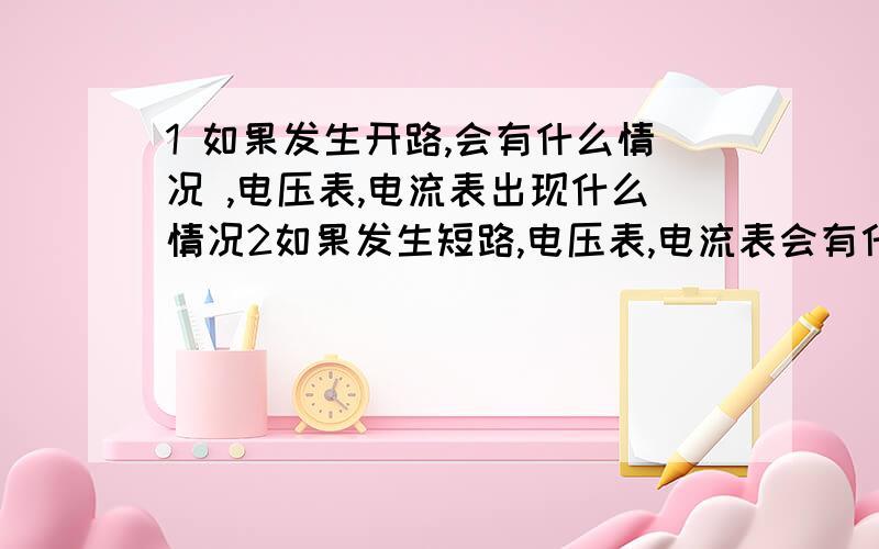 1 如果发生开路,会有什么情况 ,电压表,电流表出现什么情况2如果发生短路,电压表,电流表会有什么情况我要具体,我还不是很懂