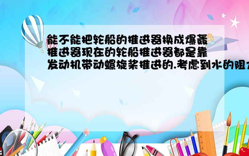 能不能把轮船的推进器换成爆轰推进器现在的轮船推进器都是靠发动机带动螺旋桨推进的.考虑到水的阻力,即使装上八个推进器速度再快也快不到哪去.现在假设在船尾一个固定空间内装一个