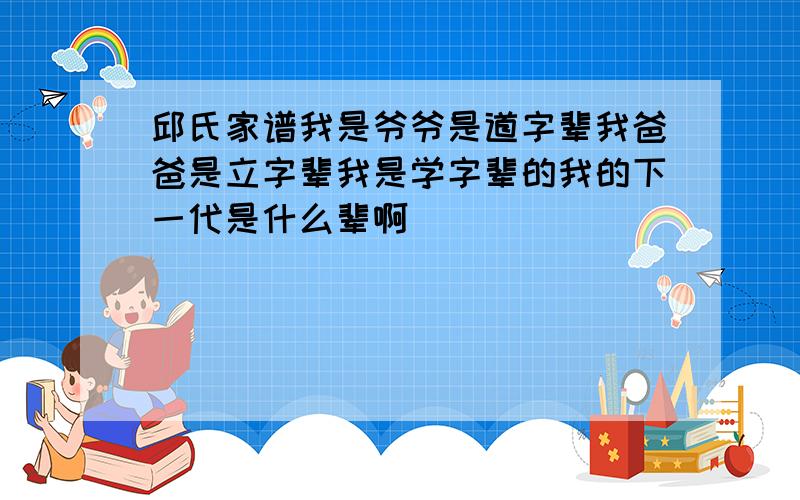 邱氏家谱我是爷爷是道字辈我爸爸是立字辈我是学字辈的我的下一代是什么辈啊