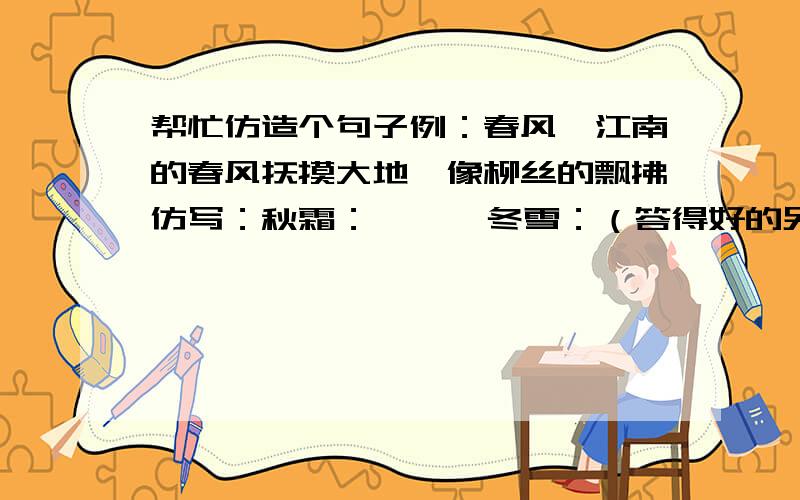 帮忙仿造个句子例：春风,江南的春风抚摸大地,像柳丝的飘拂仿写：秋霜：      冬雪：（答得好的另加分）