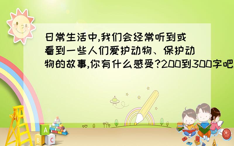 日常生活中,我们会经常听到或看到一些人们爱护动物、保护动物的故事,你有什么感受?200到300字吧!