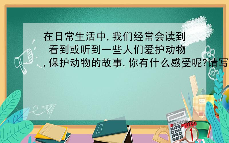 在日常生活中,我们经常会读到 看到或听到一些人们爱护动物,保护动物的故事,你有什么感受呢?请写一写.不是反面描写!是写哪个人保护了动物的事,然后再写感受!