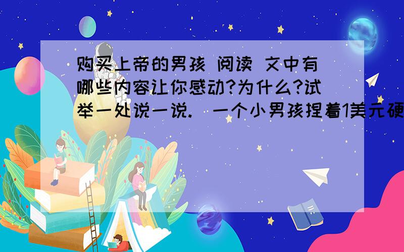 购买上帝的男孩 阅读 文中有哪些内容让你感动?为什么?试举一处说一说.）一个小男孩捏着1美元硬币,沿街一家一家商店地询问：“请问您这儿有上帝卖吗?”店主要么说没有,要么嫌他在捣乱,