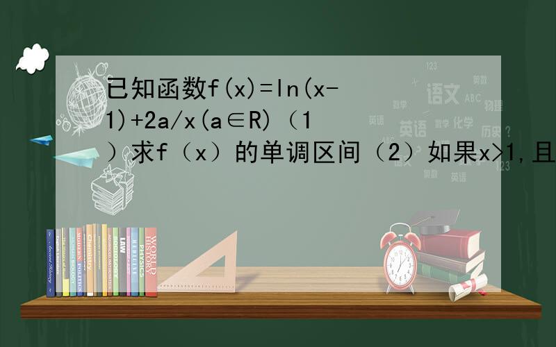 已知函数f(x)=ln(x-1)+2a/x(a∈R)（1）求f（x）的单调区间（2）如果x>1,且x≠2时,ln(x-1)/x-2>a/x恒成立,求实数a的范围.