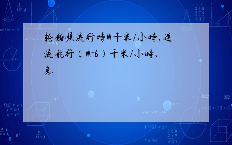 轮船顺流行时M千米/小时,逆流航行（M-6）千米/小时,急