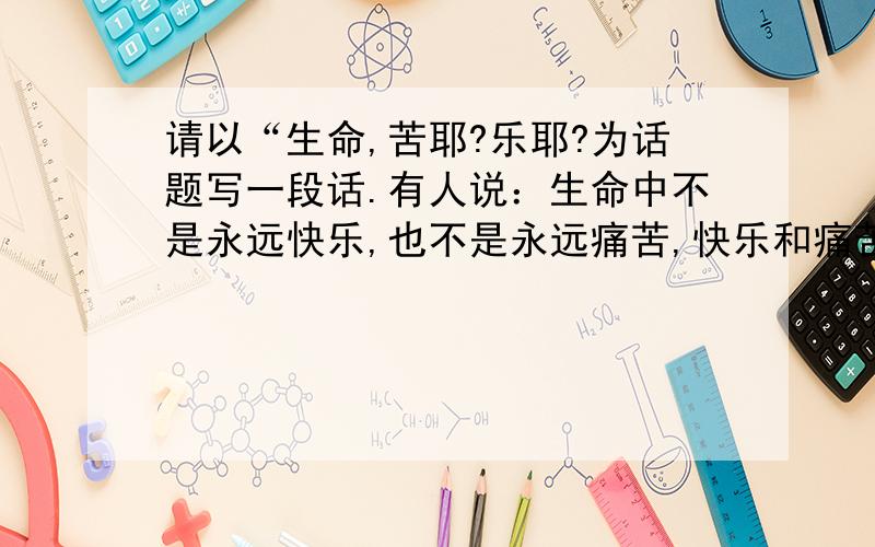 请以“生命,苦耶?乐耶?为话题写一段话.有人说：生命中不是永远快乐,也不是永远痛苦,快乐和痛苦是相生相成的.快乐固然兴奋,痛苦又何尝不美丽?在这先谢谢各位了^0^