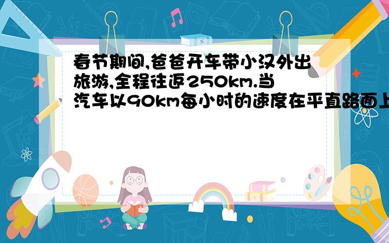 春节期间,爸爸开车带小汉外出旅游,全程往返250km.当汽车以90km每小时的速度在平直路面上匀速行驶时,汽车发动机牵引力为1000N,效率为百分之三十,汽油的热值为4.6×10的七次方J每千克（假设汽