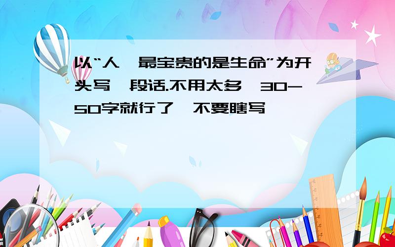 以“人,最宝贵的是生命”为开头写一段话.不用太多,30-50字就行了,不要瞎写,