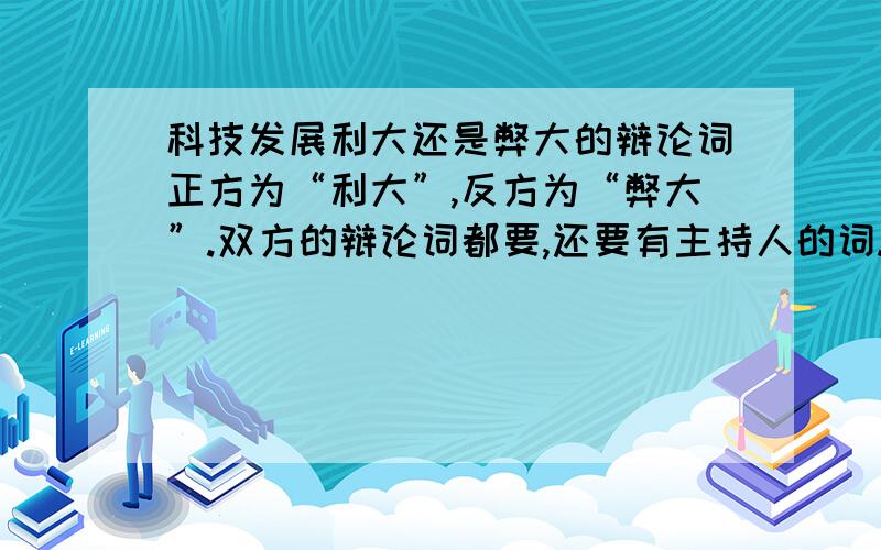 科技发展利大还是弊大的辩论词正方为“利大”,反方为“弊大”.双方的辩论词都要,还要有主持人的词.要新颖不要老套,要一条一条的。如：一：…… 二：……