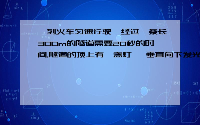 一列火车匀速行驶,经过一条长300m的隧道需要20秒的时间.隧道的顶上有一盏灯 ,垂直向下发光,灯光照在火车上的时间是10秒,根据以上数据,你能求出火车的长度?