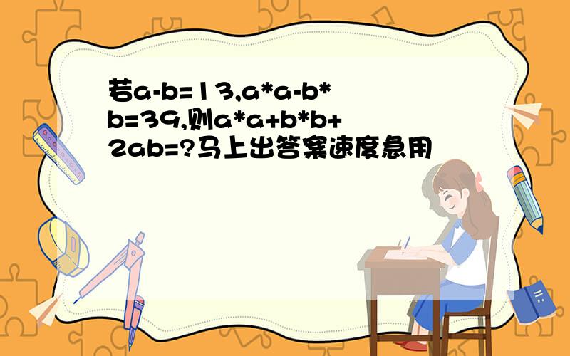 若a-b=13,a*a-b*b=39,则a*a+b*b+2ab=?马上出答案速度急用