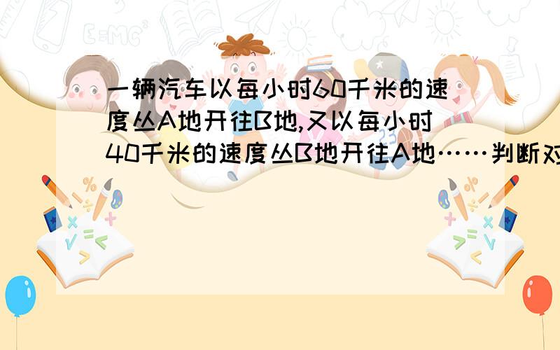 一辆汽车以每小时60千米的速度丛A地开往B地,又以每小时40千米的速度丛B地开往A地……判断对错.一辆汽车以每小时60千米的速度丛A地开往B地,又以每小时40千米的速度丛B地开往A地,那么这辆