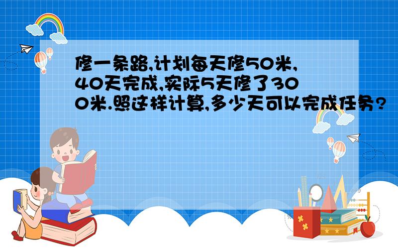 修一条路,计划每天修50米,40天完成,实际5天修了300米.照这样计算,多少天可以完成任务?（用比例知识解答）