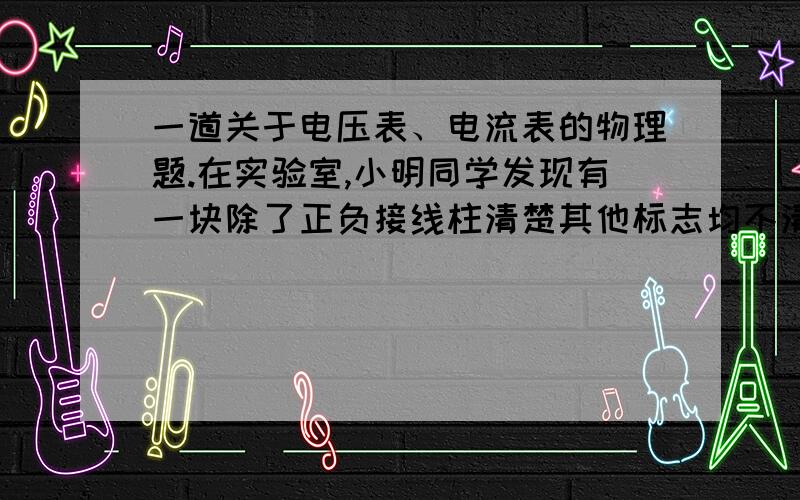 一道关于电压表、电流表的物理题.在实验室,小明同学发现有一块除了正负接线柱清楚其他标志均不清楚的电表.老师告诉他：“这是一只性能良好的电表,可能是电流表,也可能是电压表.”小