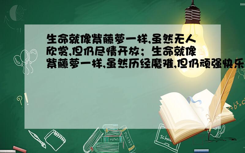 生命就像紫藤萝一样,虽然无人欣赏,但仍尽情开放；生命就像紫藤萝一样,虽然历经魔难,但仍顽强快乐地生长.还要写三个 生命就像————————,————————,————————.