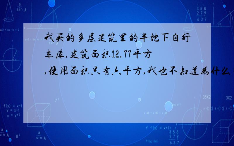 我买的多层建筑里的半地下自行车库,建筑面积12.77平方,使用面积只有六平方,我也不知道为什么有这么大的差距,无良开发商开始明着抢钱了呗!开开心心去拿房,满腔郁闷与怒火地回来了,遇到