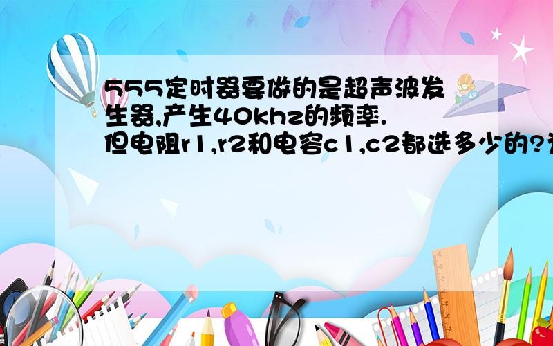 555定时器要做的是超声波发生器,产生40khz的频率.但电阻r1,r2和电容c1,c2都选多少的?为什么?