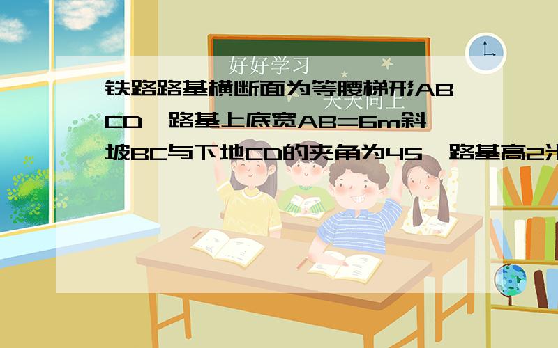 铁路路基横断面为等腰梯形ABCD,路基上底宽AB=6m斜坡BC与下地CD的夹角为45°路基高2米,求下底CD的宽度路基高2米,不要在别的地方抄来答案