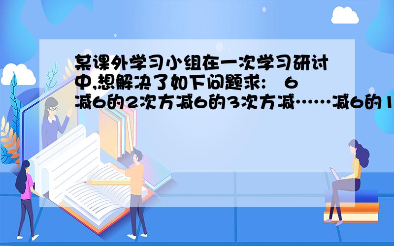 某课外学习小组在一次学习研讨中,想解决了如下问题求:﹣6减6的2次方减6的3次方减……减6的1000次方要过程,快!速度的,正确的加分呐